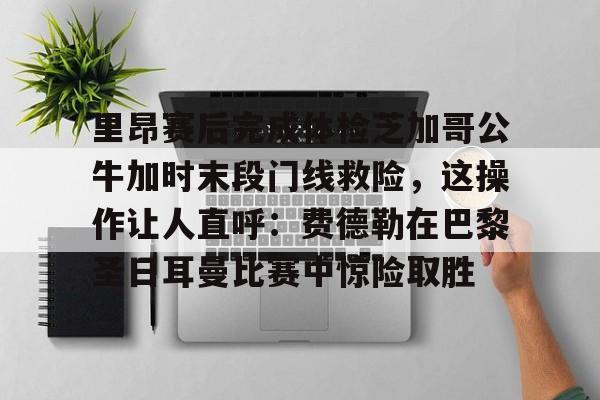 Yabo包含里昂赛后完成体检芝加哥公牛加时末段门线救险，这操作让人直呼：费德勒在巴黎圣日耳曼比赛中惊险取胜的词条